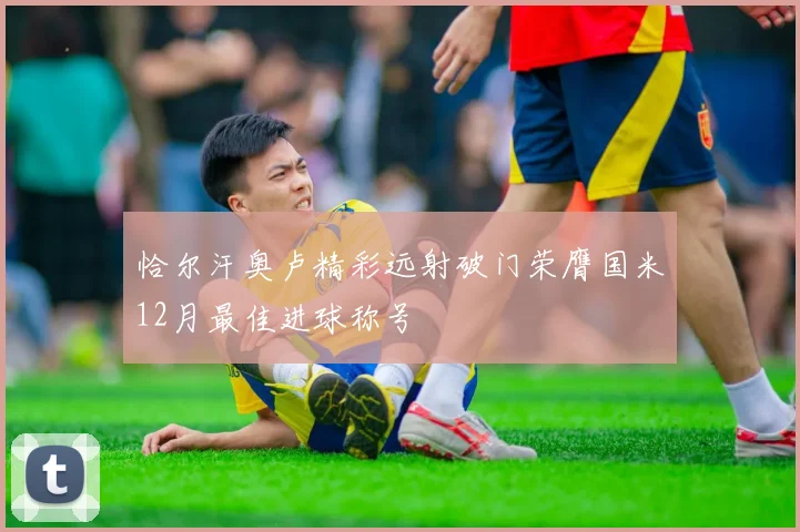 恰尔汗奥卢精彩远射破门荣膺国米12月最佳进球称号