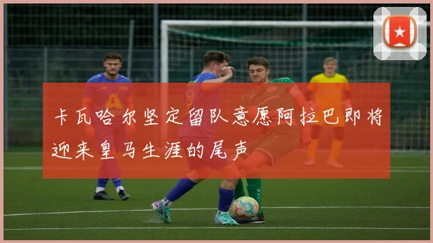卡瓦哈尔坚定留队意愿阿拉巴即将迎来皇马生涯的尾声