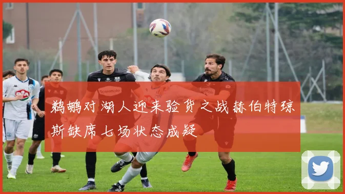 鹈鹕对湖人迎来验货之战赫伯特琼斯缺席七场状态成疑