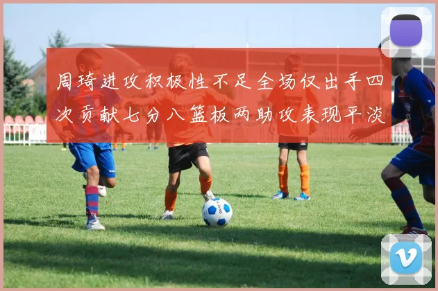 周琦进攻积极性不足全场仅出手四次贡献七分八篮板两助攻表现平淡