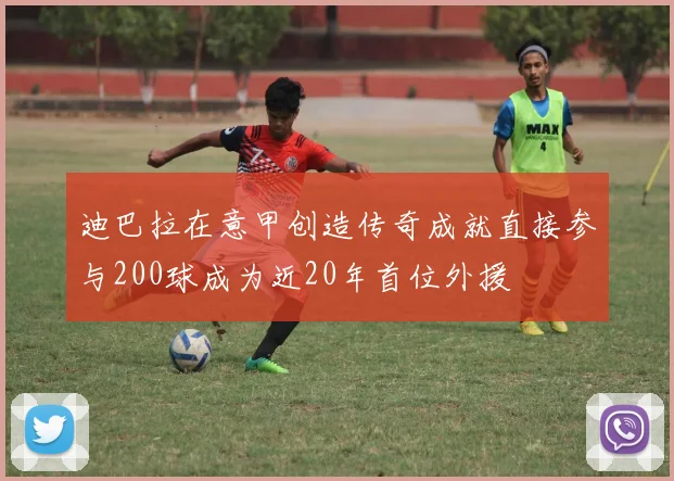 迪巴拉在意甲创造传奇成就直接参与200球成为近20年首位外援
