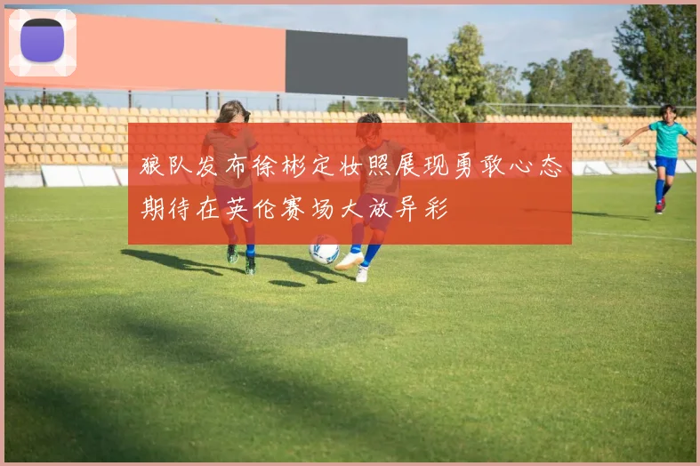 狼队发布徐彬定妆照展现勇敢心态期待在英伦赛场大放异彩