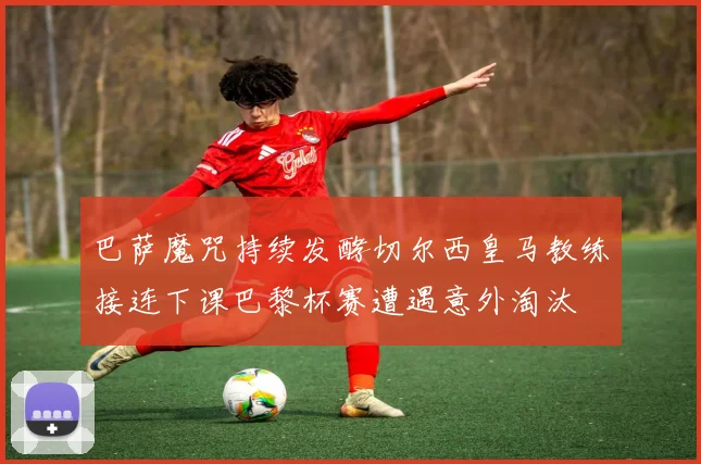 巴萨魔咒持续发酵切尔西皇马教练接连下课巴黎杯赛遭遇意外淘汰