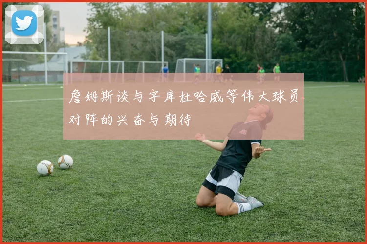 詹姆斯谈与字库杜哈威等伟大球员对阵的兴奋与期待